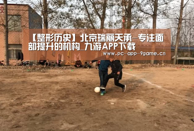 【整形历史】北京瑞丽天承-专注面部提升的机构_九游APP下载